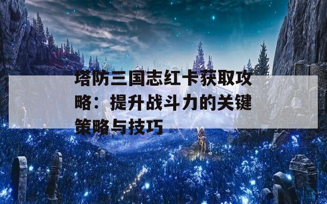 塔防三国志红卡获取攻略：提升战斗力的关键策略与技巧