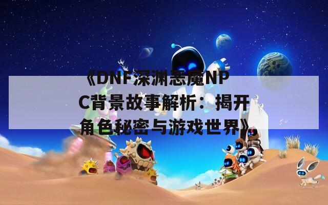 《DNF深渊恶魔NPC背景故事解析：揭开角色秘密与游戏世界》