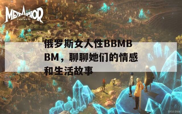 俄罗斯女人性BBMBBM，聊聊她们的情感和生活故事