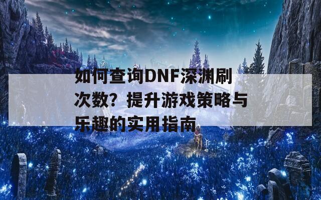 如何查询DNF深渊刷次数？提升游戏策略与乐趣的实用指南