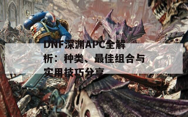 DNF深渊APC全解析：种类、最佳组合与实用技巧分享