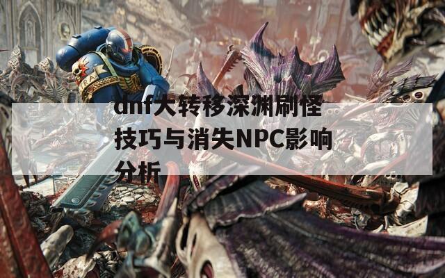 dnf大转移深渊刷怪技巧与消失NPC影响分析