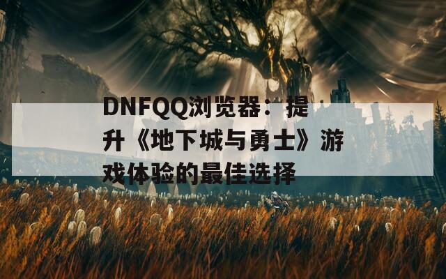 DNFQQ浏览器：提升《地下城与勇士》游戏体验的最佳选择