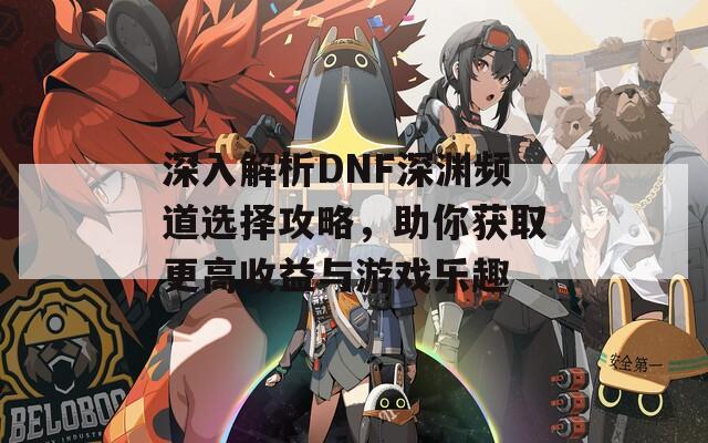 深入解析DNF深渊频道选择攻略，助你获取更高收益与游戏乐趣