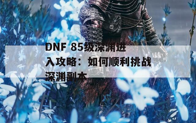 DNF 85级深渊进入攻略：如何顺利挑战深渊副本