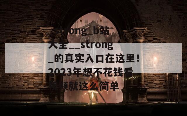 _strong_b站大全__strong_的真实入口在这里！2023年想不花钱看视频就这么简单