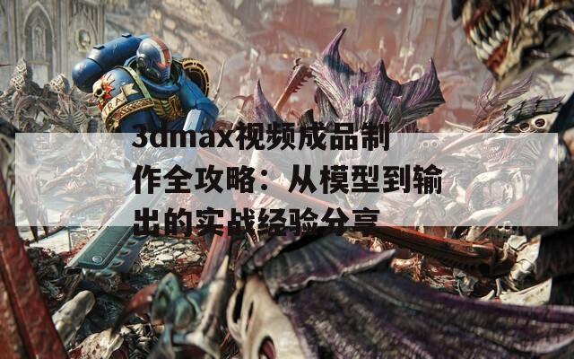 3dmax视频成品制作全攻略：从模型到输出的实战经验分享