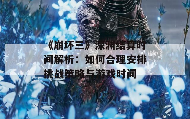 《崩坏三》深渊结算时间解析：如何合理安排挑战策略与游戏时间