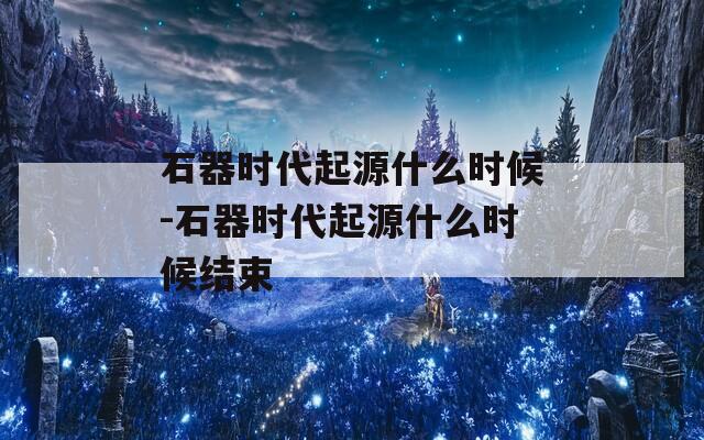 石器时代起源什么时候-石器时代起源什么时候结束
