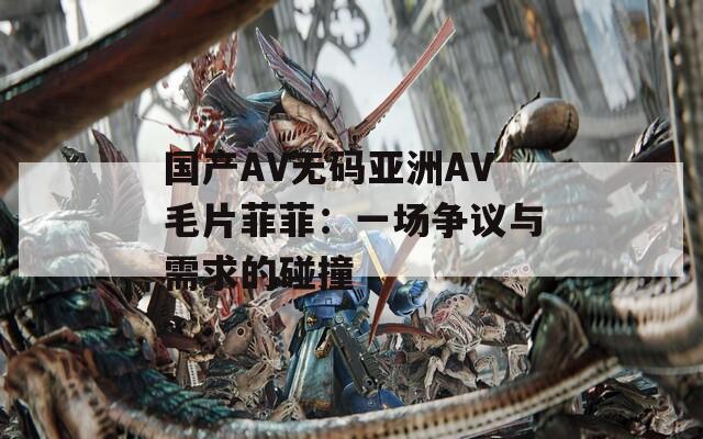 国产AV无码亚洲AV毛片菲菲：一场争议与需求的碰撞