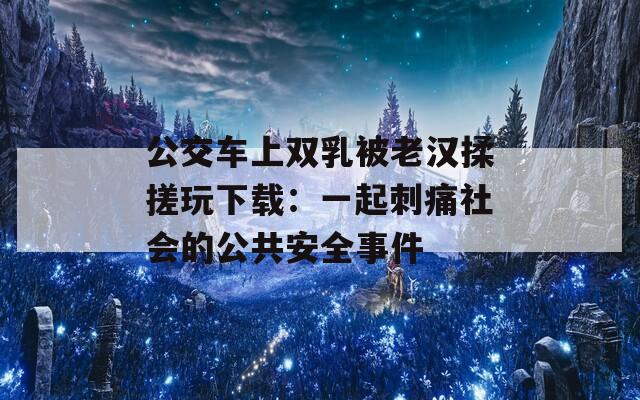 公交车上双乳被老汉揉搓玩下载：一起刺痛社会的公共安全事件