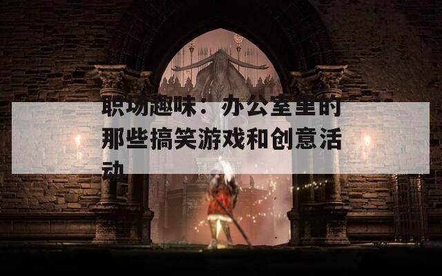 职场趣味：办公室里的那些搞笑游戏和创意活动