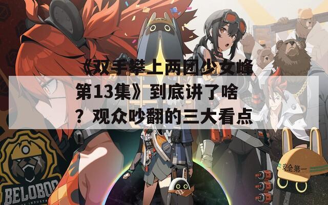 《双手攀上两团少女峰第13集》到底讲了啥？观众吵翻的三大看点！