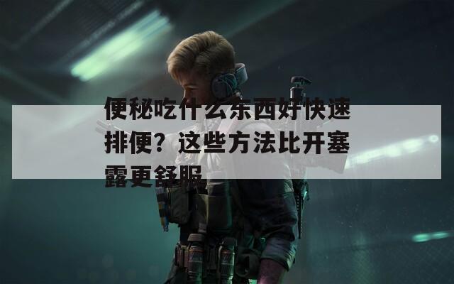 便秘吃什么东西好快速排便？这些方法比开塞露更舒服