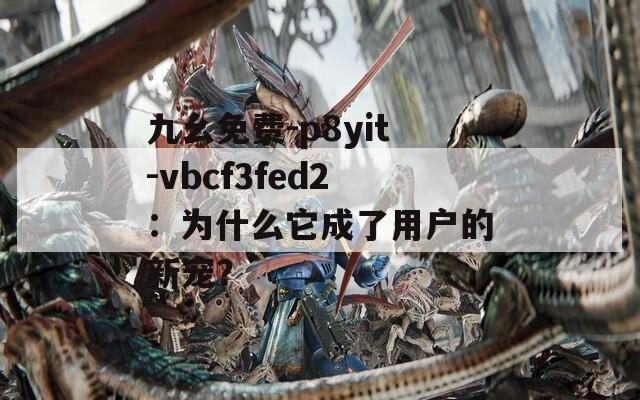 九幺免费-p8yit-vbcf3fed2：为什么它成了用户的新宠？