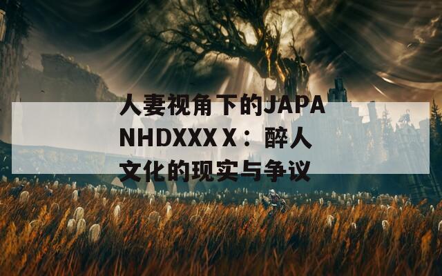 人妻视角下的JAPANHDXXXⅩ：醉人文化的现实与争议