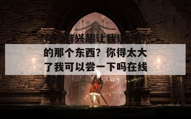 有没有兴趣让我试试你的那个东西？你得太大了我可以尝一下吗在线观看