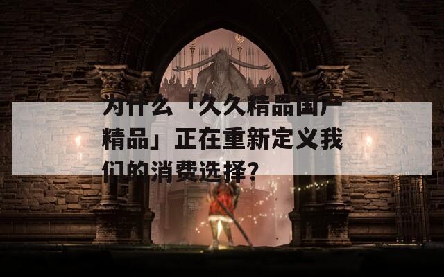 为什么「久久精品国产精品」正在重新定义我们的消费选择？