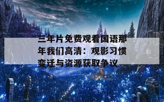 三年片免费观看国语那年我们高清：观影习惯变迁与资源获取争议