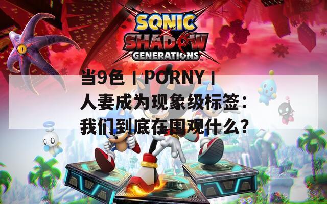 当9色丨PORNY丨人妻成为现象级标签：我们到底在围观什么？