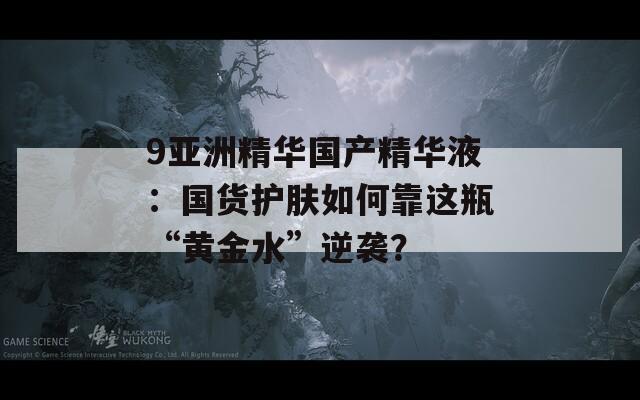 9亚洲精华国产精华液：国货护肤如何靠这瓶“黄金水”逆袭？