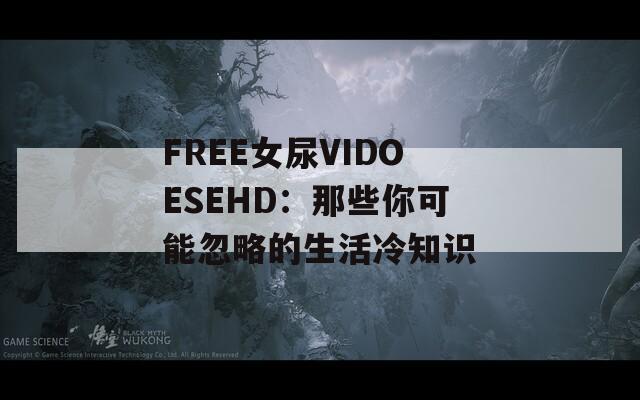 FREE女尿VIDOESEHD：那些你可能忽略的生活冷知识