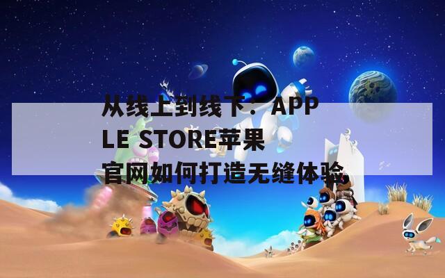 从线上到线下：APPLE STORE苹果官网如何打造无缝体验