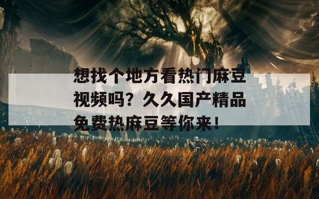 想找个地方看热门麻豆视频吗？久久国产精品免费热麻豆等你来！