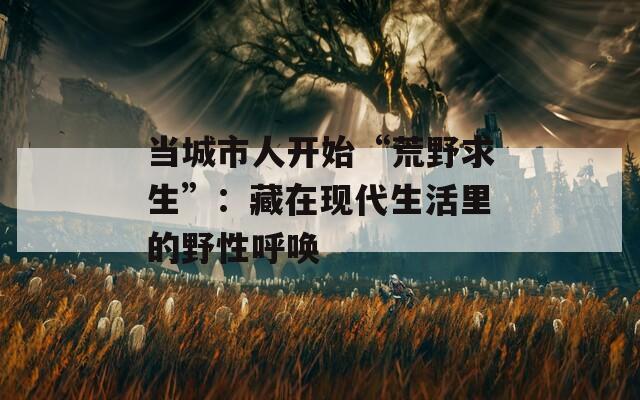 当城市人开始“荒野求生”：藏在现代生活里的野性呼唤