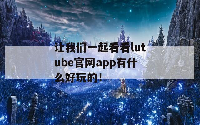 让我们一起看看lutube官网app有什么好玩的！