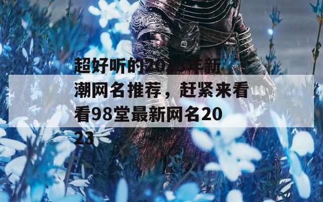 超好听的2023年新潮网名推荐，赶紧来看看98堂最新网名2023