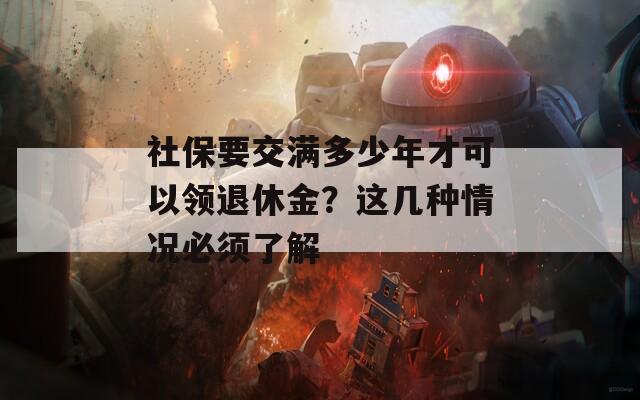 社保要交满多少年才可以领退休金？这几种情况必须了解