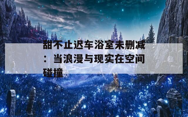 甜不止迟车浴室未删减：当浪漫与现实在空间碰撞