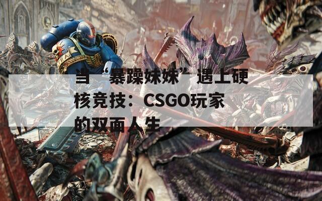 当“暴躁妹妹”遇上硬核竞技：CSGO玩家的双面人生