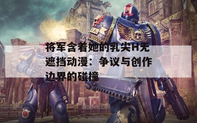 将军含着她的乳尖H无遮挡动漫：争议与创作边界的碰撞