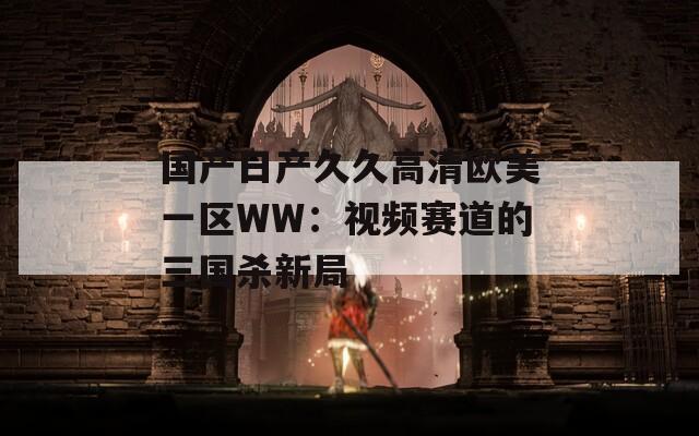 国产日产久久高清欧美一区WW：视频赛道的三国杀新局