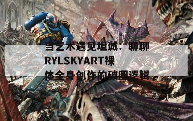 当艺术遇见坦诚：聊聊RYLSKYART裸体全身创作的破圈逻辑