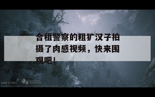 合租警察的粗犷汉子拍摄了肉感视频，快来围观吧！