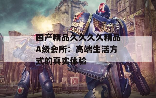 国产精品久久久久精品A级会所：高端生活方式的真实体验