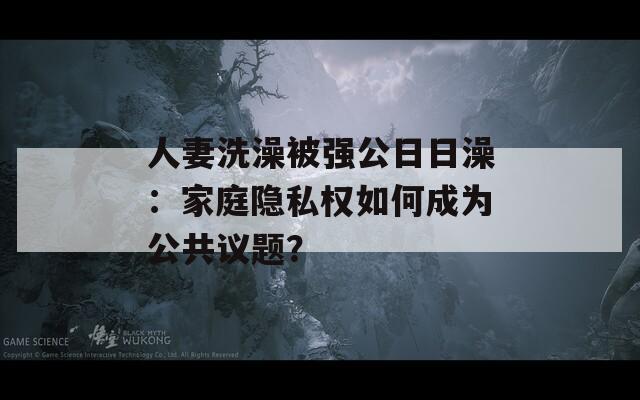 人妻洗澡被强公日日澡：家庭隐私权如何成为公共议题？