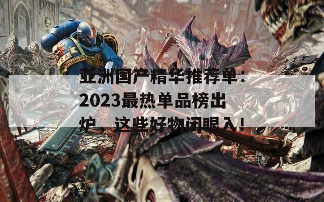 亚洲国产精华推荐单：2023最热单品榜出炉，这些好物闭眼入！