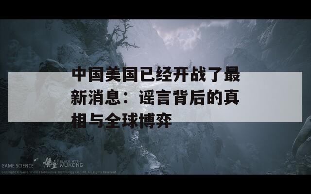 中国美国已经开战了最新消息：谣言背后的真相与全球博弈