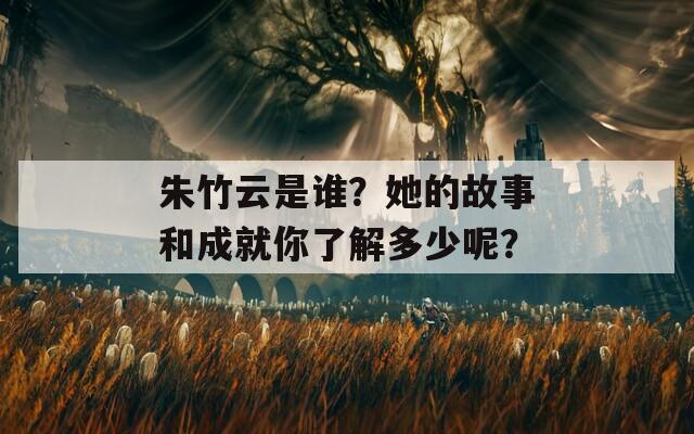 朱竹云是谁？她的故事和成就你了解多少呢？