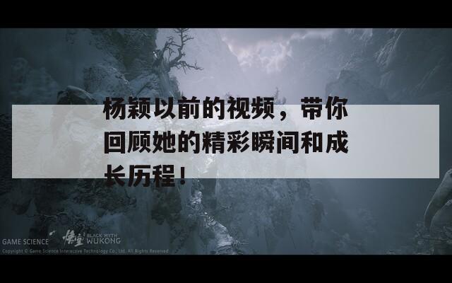 杨颖以前的视频，带你回顾她的精彩瞬间和成长历程！