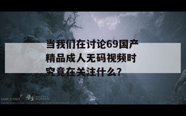 当我们在讨论69国产精品成人无码视频时 究竟在关注什么？