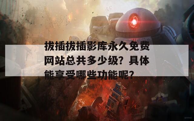 拔插拔插影库永久免费网站总共多少级？具体能享受哪些功能呢？