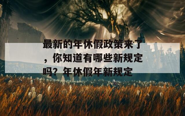 最新的年休假政策来了，你知道有哪些新规定吗？年休假年新规定