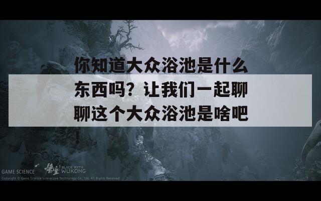 你知道大众浴池是什么东西吗？让我们一起聊聊这个大众浴池是啥吧！