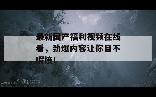 最新国产福利视频在线看，劲爆内容让你目不暇接！
