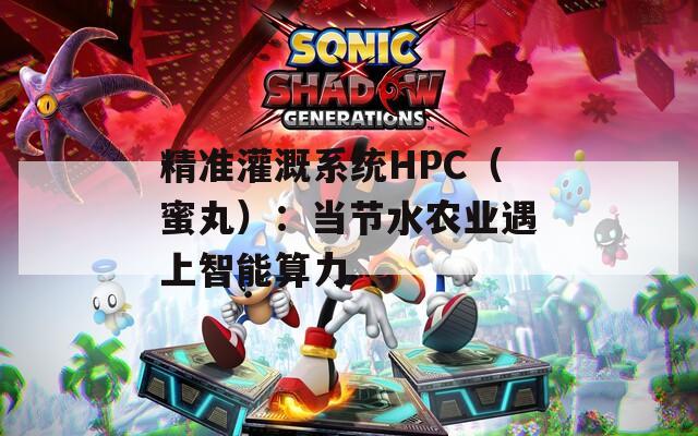 精准灌溉系统HPC（蜜丸）：当节水农业遇上智能算力